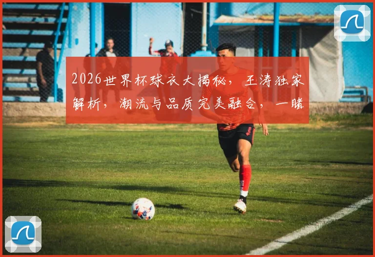 2026世界杯球衣大揭秘，王涛独家解析，潮流与品质完美融合，一睹为快