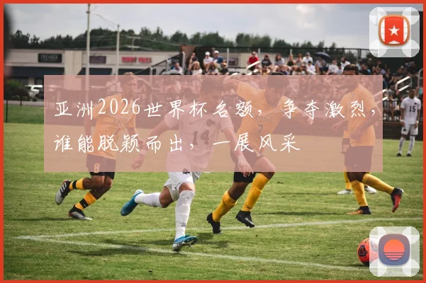 亚洲2026世界杯名额，争夺激烈，谁能脱颖而出，一展风采