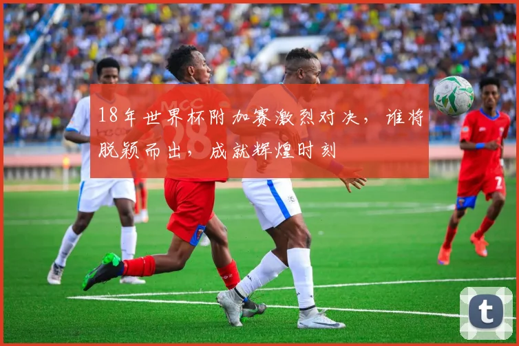 18年世界杯附加赛激烈对决，谁将脱颖而出，成就辉煌时刻