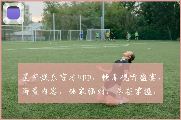 星空娱乐官方app，畅享视听盛宴，海量内容，独家福利，尽在掌握，不容错过