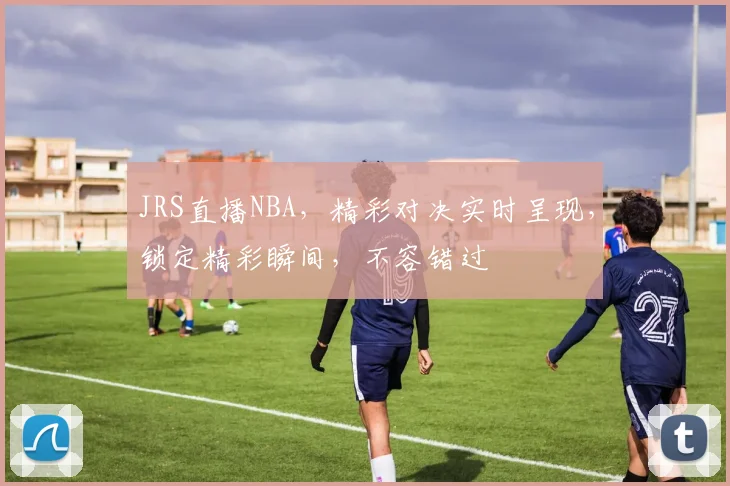 JRS直播NBA，精彩对决实时呈现，锁定精彩瞬间，不容错过