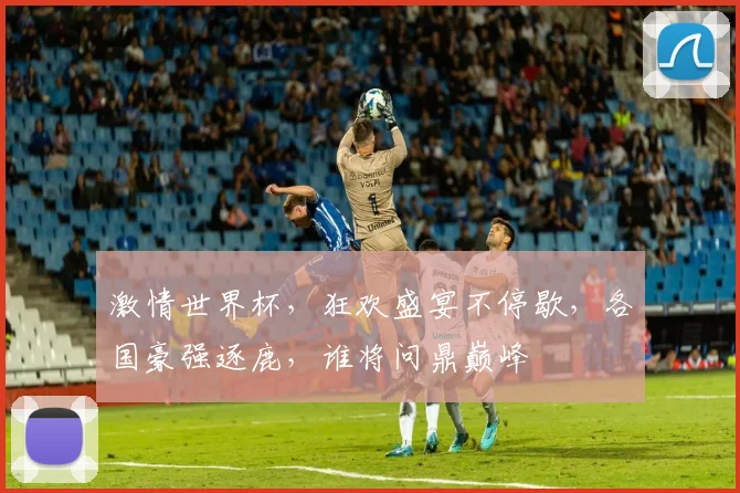 激情世界杯，狂欢盛宴不停歇，各国豪强逐鹿，谁将问鼎巅峰