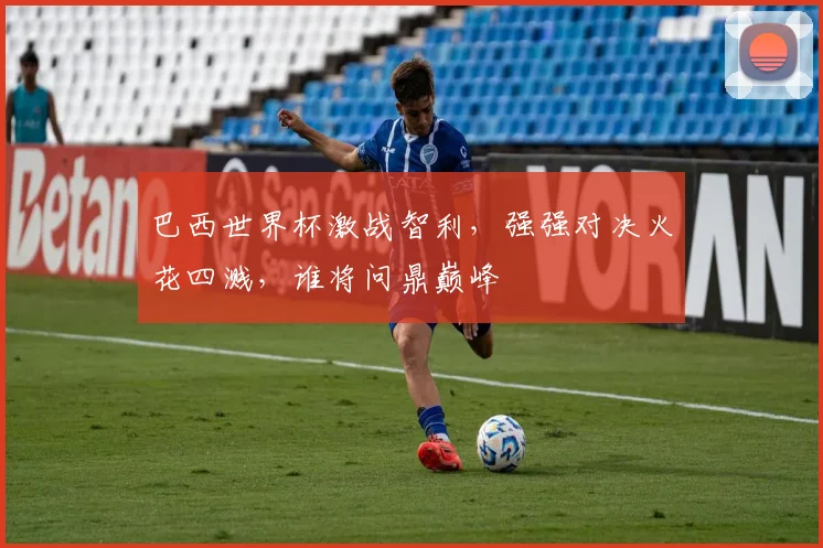 巴西世界杯激战智利，强强对决火花四溅，谁将问鼎巅峰